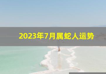 2023年7月属蛇人运势,属蛇人2023年7月宜搬家的吉日查询哪天搬入新家最吉利