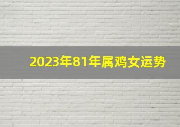 2023年81年属鸡女运势,1981年属鸡女2023年运势完整版事业充满惊喜且偏财不错