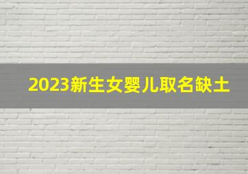 2023新生女婴儿取名缺土,土命女孩取什么名字好缺土女宝宝取名字小技巧