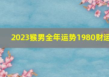 2023猴男全年运势1980财运,80年的属猴男命2023年运势详解大全详细剖析