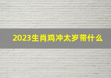 2023生肖鸡冲太岁带什么,鸡犯太岁带什么东西好辟邪防君子戴什么好