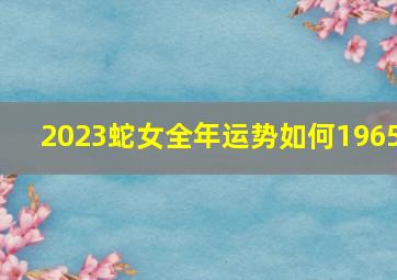 2023蛇女全年运势如何1965,65年蛇人今年运气如何65年属蛇人的爱情怎么样