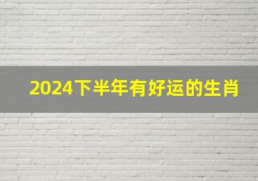 2024下半年有好运的生肖,2024下半年有好运的生肖是