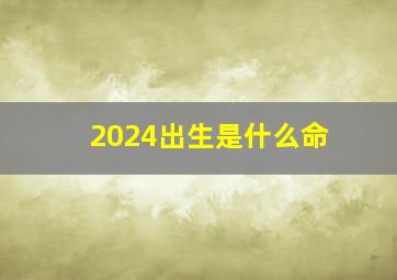 2024出生是什么命,属龙2024出生是什么命