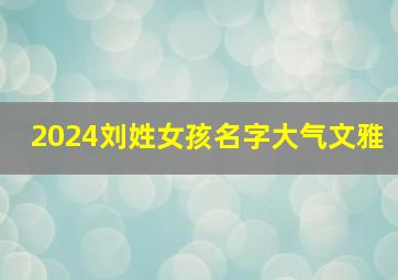 2024刘姓女孩名字大气文雅,2024年刘姓女孩名字