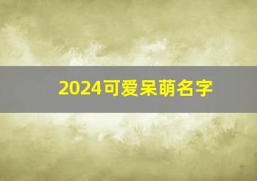 2024可爱呆萌名字,可爱呆萌的名字网名