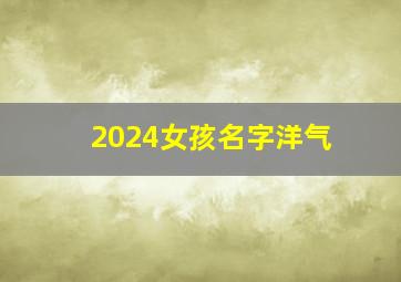 2024女孩名字洋气,2024女孩名字洋气有涵养小名