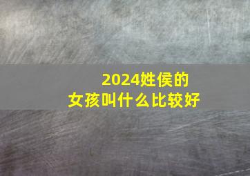 2024姓侯的女孩叫什么比较好,侯姓女孩取什么名字好听