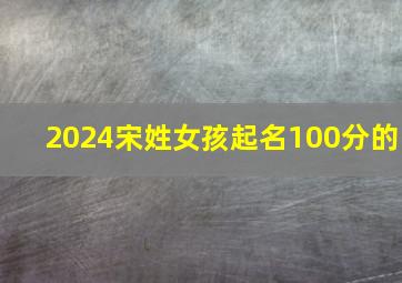 2024宋姓女孩起名100分的,2024年姓宋的女孩名字