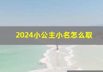 2024小公主小名怎么取,2024小公主小名怎么取