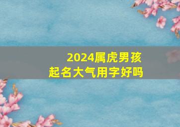 2024属虎男孩起名大气用字好吗,2024年虎年男孩取名字