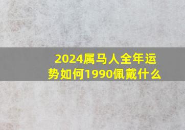 2024属马人全年运势如何1990佩戴什么,1990属马2024年运势及运程详解