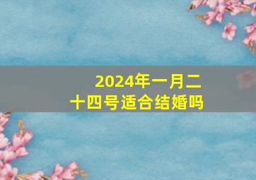 2024年一月二十四号适合结婚吗,2024年一月二十四号适合结婚吗为什么