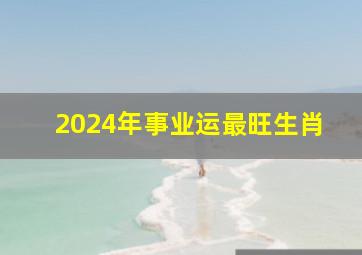 2024年事业运最旺生肖,2024年哪个生肖运势好