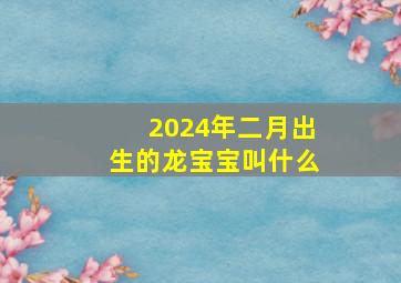 2024年二月出生的龙宝宝叫什么,2024年几月生龙宝宝好