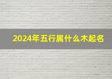 2024年五行属什么木起名,缺什么