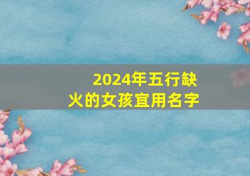 2024年五行缺火的女孩宜用名字,2024年五行缺火的女孩宜用名字吗