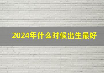 2024年什么时候出生最好,2024年哪个月出生最好