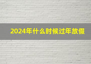 2024年什么时候过年放假,2024年放假时间表全年