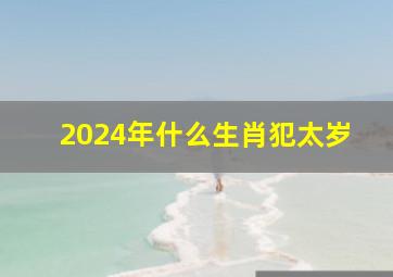 2024年什么生肖犯太岁,2024年什么生肖犯太岁可以结婚吗