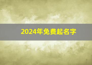 2024年免费起名字,2024年起名字大全免费取名