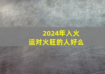 2024年入火运对火旺的人好么,2024年火运干什么工作