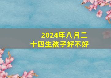 2024年八月二十四生孩子好不好,2024年8月24日农历