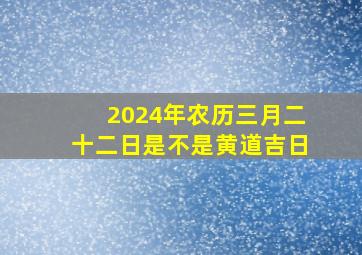 2024年农历三月二十二日是不是黄道吉日,2024年农历3月22日公历是多少号