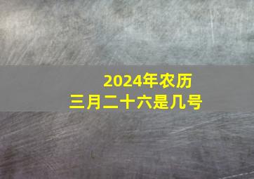 2024年农历三月二十六是几号,2024年农历三月二十六是几号啊