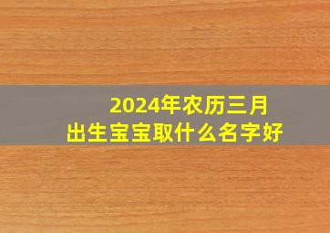 2024年农历三月出生宝宝取什么名字好,2024年阴历三月