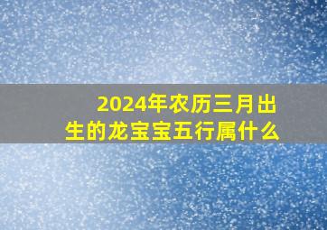 2024年农历三月出生的龙宝宝五行属什么,2024年农历三月几日出生好