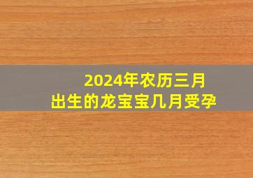 2024年农历三月出生的龙宝宝几月受孕,2024年农历三月几日出生好