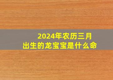 2024年农历三月出生的龙宝宝是什么命,2024年农历几月的龙宝宝命好