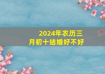 2024年农历三月初十结婚好不好,2024年三月初四