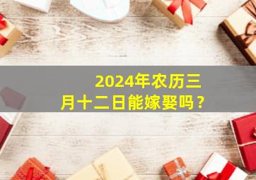 2024年农历三月十二日能嫁娶吗？,2024年3月12日