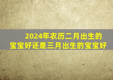 2024年农历二月出生的宝宝好还是三月出生的宝宝好,2024年2月出生的龙宝宝