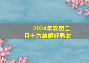 2024年农历二月十六结婚好吗女,2024年农历二月十六结婚好吗