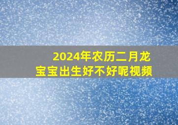 2024年农历二月龙宝宝出生好不好呢视频,2024年几月生龙宝宝好