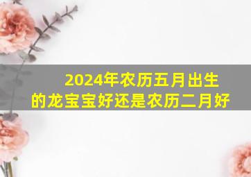 2024年农历五月出生的龙宝宝好还是农历二月好,2024年5月属什么生肖