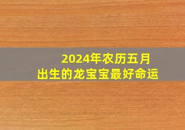 2024年农历五月出生的龙宝宝最好命运,2024年农历五月出生的龙宝宝最好命运怎么样