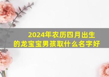 2024年农历四月出生的龙宝宝男孩取什么名字好,2024年农历4月生什么时候怀孕