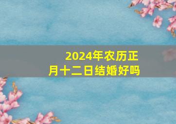 2024年农历正月十二日结婚好吗,2024年1月份结婚黄道吉日