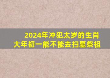 2024年冲犯太岁的生肖大年初一能不能去扫墓祭祖,冲太岁大年初一不能出门