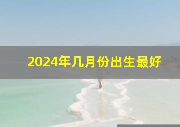 2024年几月份出生最好,2024年几月份出生最好男孩