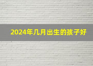 2024年几月出生的孩子好,2024属龙的几月出生最好命几月生财运亨通事业稳定