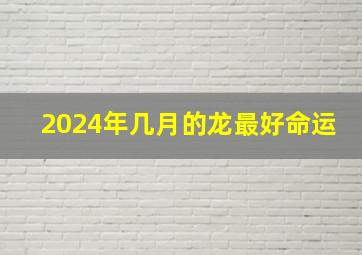 2024年几月的龙最好命运,2024年属龙的几月出生最好命