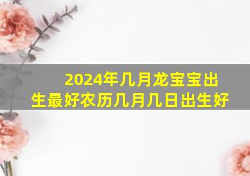 2024年几月龙宝宝出生最好农历几月几日出生好,2024年龙年几月出生最好农历