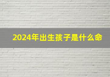 2024年出生孩子是什么命,龙年2024生男生女表儿女孝顺命运无阻的出生月