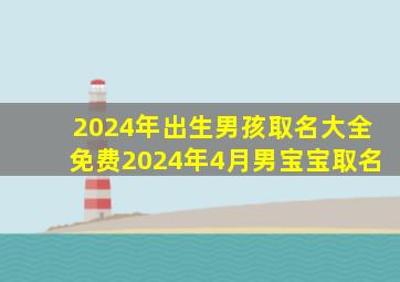 2024年出生男孩取名大全免费2024年4月男宝宝取名,2024年几月出生的宝宝