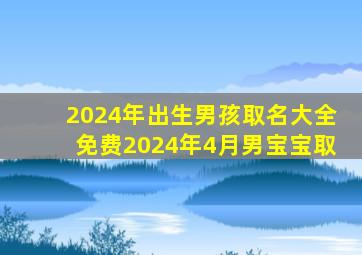 2024年出生男孩取名大全免费2024年4月男宝宝取,2024年出生的宝宝